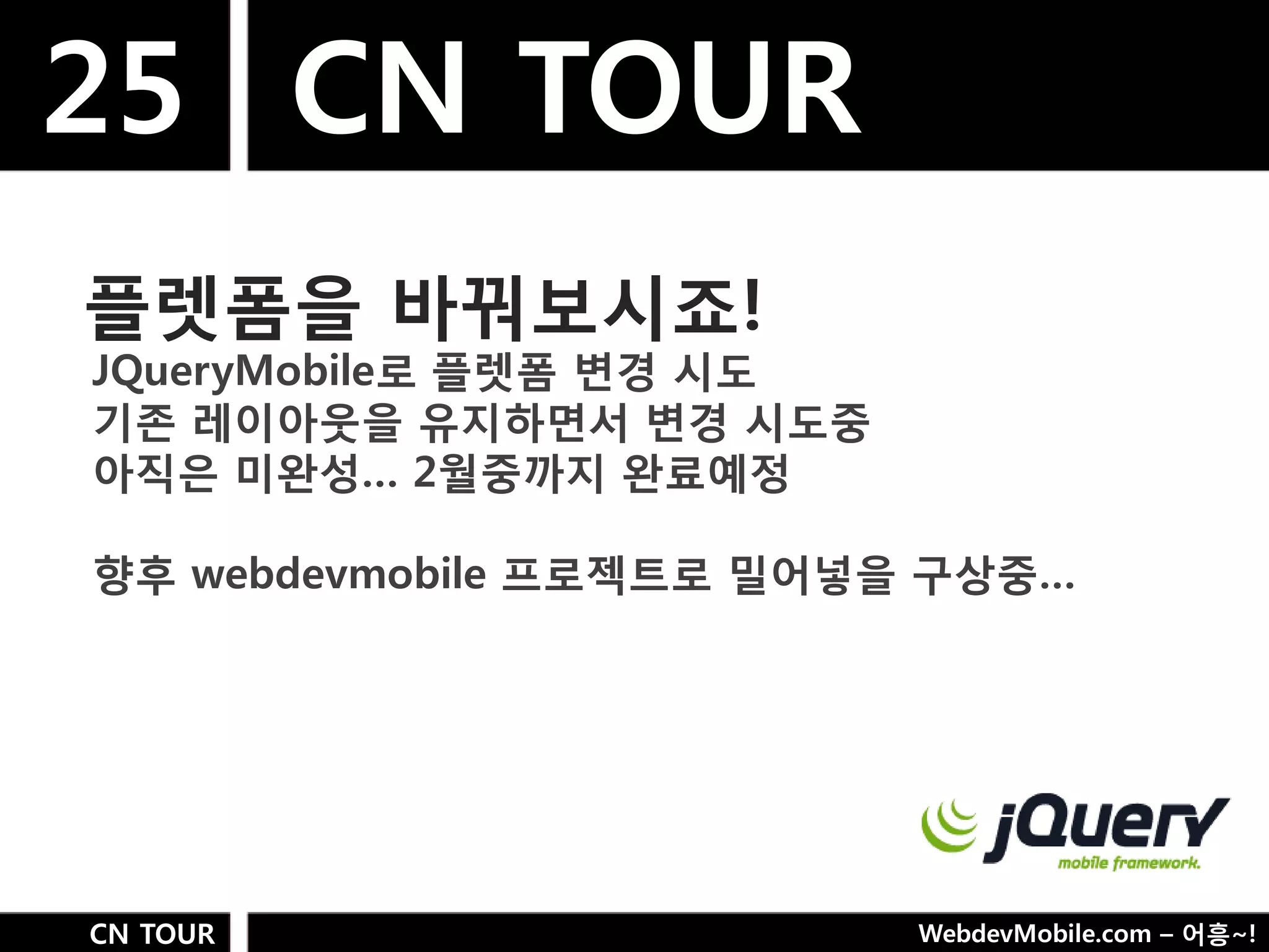 25 CN TOUR
플렛폼을 바꿔보시죠!
JQueryMobile로 플렛폼 변경 시도
기졲 레이아웃을 유지하면서 변경 시도중
아직은 미완성… 2웏중까지 완료예정

향후 webdevmobile 프로젝트로 밀어넣을 구상중…




CN TOUR                   WebdevMobile.com – 어흥~!
 