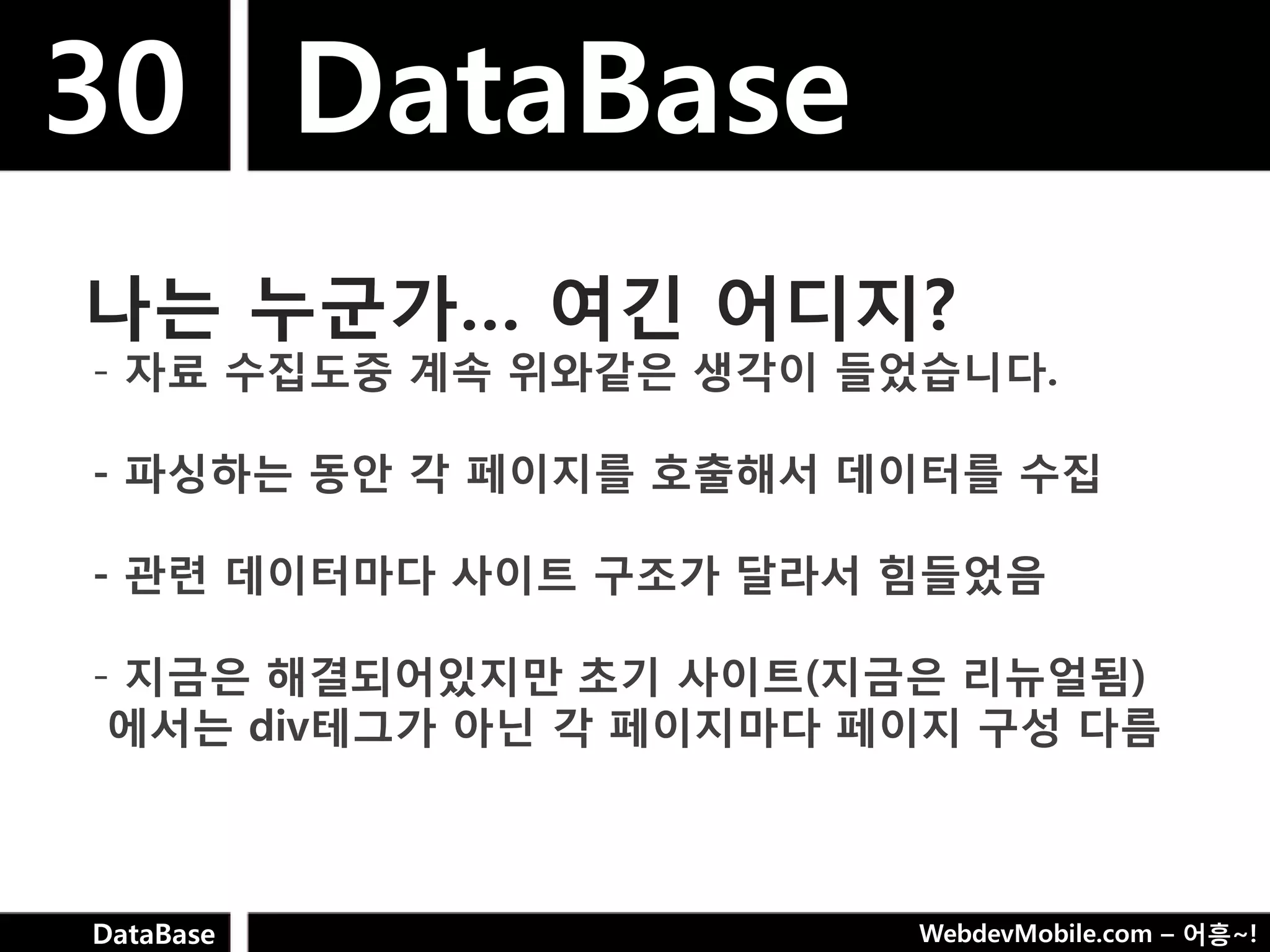 30 DataBase
나는 누굮가… 여긴 어디지?
- 자료 수집도중 계속 위와같은 생각이 들었습니다.

- 파싱하는 동안 각 페이지를 호출해서 데이터를 수집

- 관련 데이터마다 사이트 구조가 달라서 힘들었음

- 지금은 해결되어있지만 초기 사이트(지금은 리뉴얼됨)
 에서는 div테그가 아닌 각 페이지마다 페이지 구성 다름



DataBase                WebdevMobile.com – 어흥~!
 