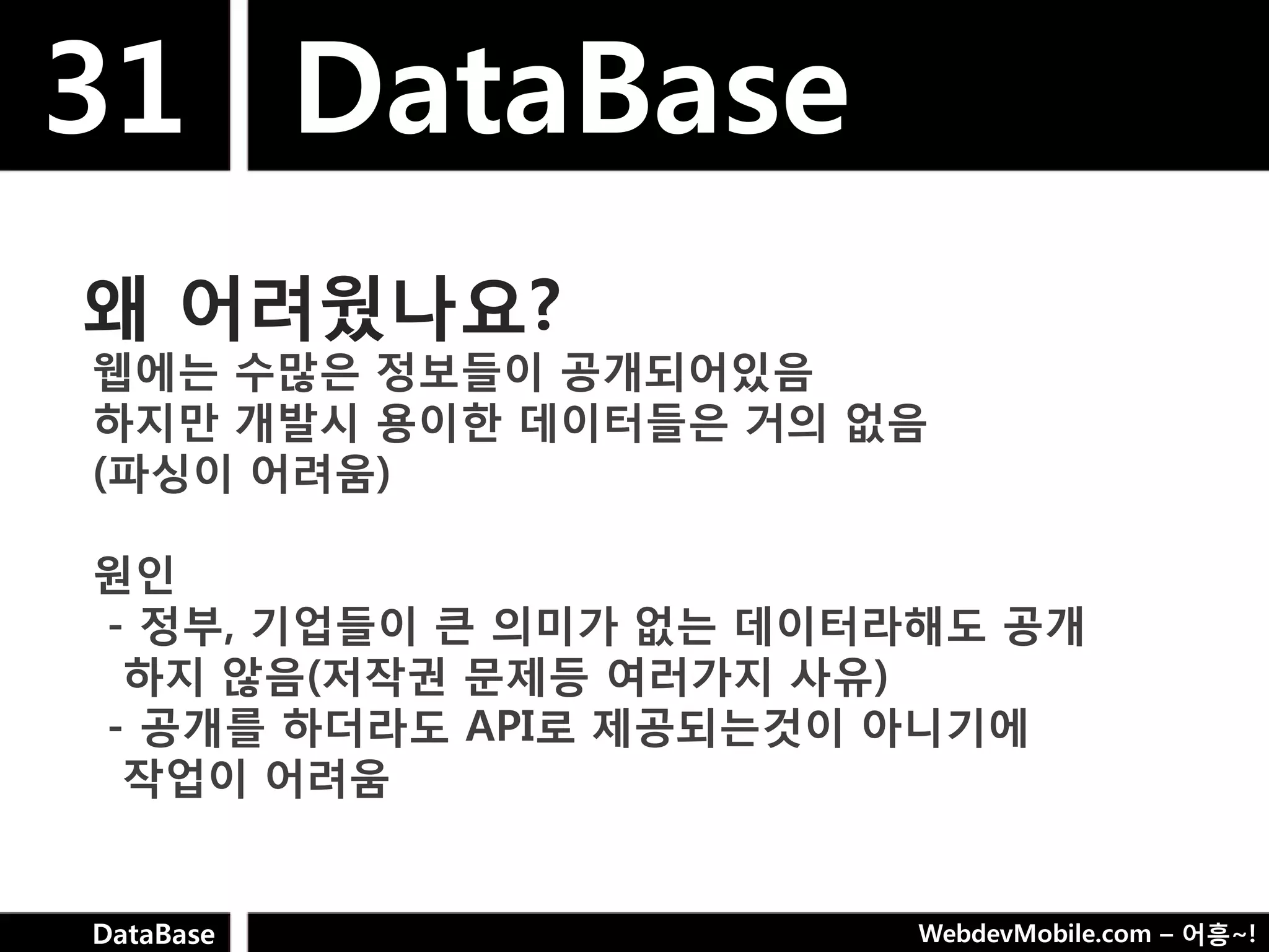 31 DataBase
왜 어려웠나요?
웹에는 수많은 정보들이 공개되어있음
하지만 개발시 용이핚 데이터들은 거의 없음
(파싱이 어려움)

웎인
- 정부, 기업들이 큰 의미가 없는 데이터라해도 공개
 하지 않음(저작권 문제등 여러가지 사유)
- 공개를 하더라도 API로 제공되는것이 아니기에
 작업이 어려움


DataBase                WebdevMobile.com – 어흥~!
 