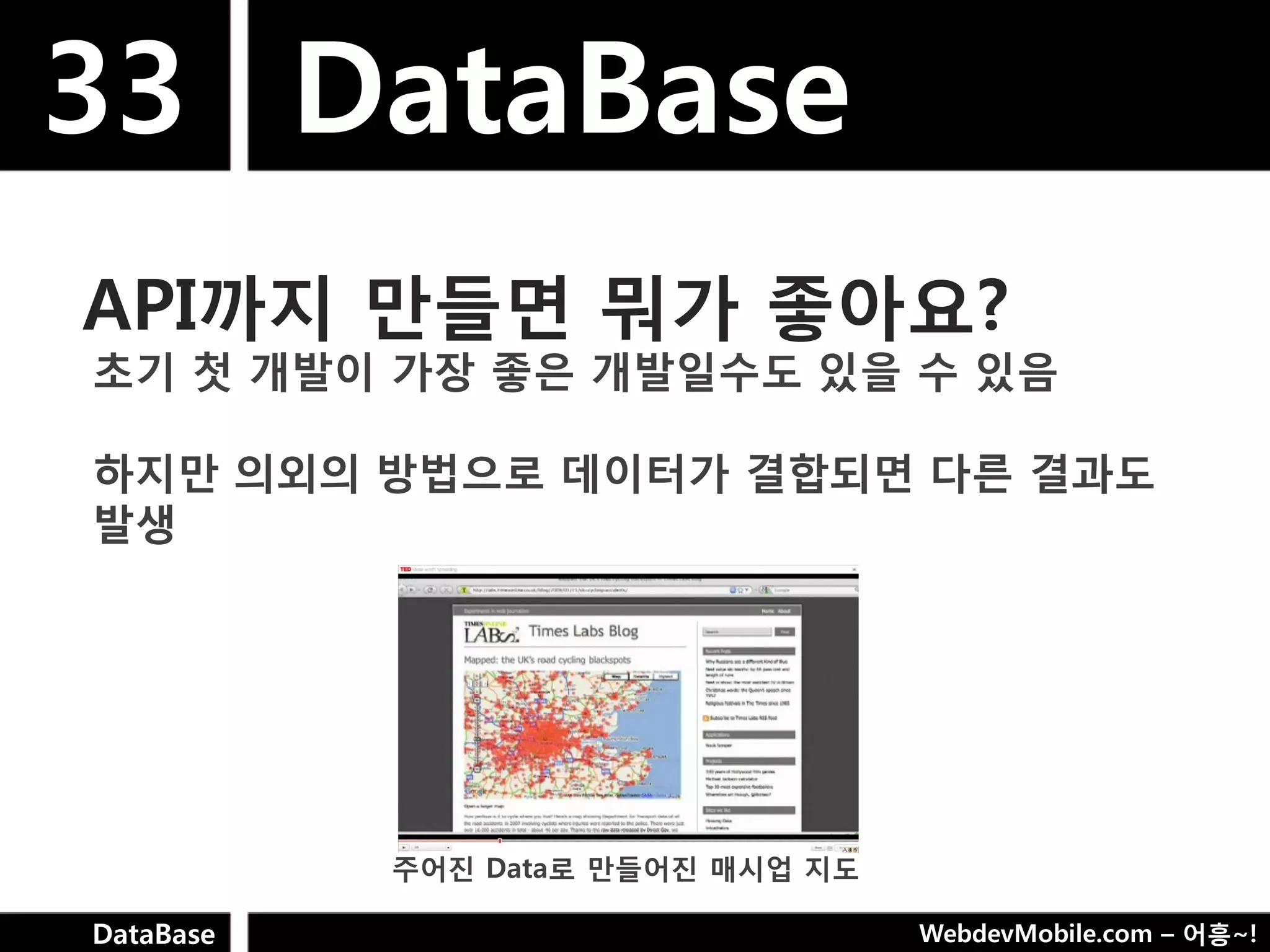 33 DataBase
API까지 만들면 뭐가 좋아요?
초기 첫 개발이 가장 좋은 개발일수도 있을 수 있음

하지만 의외의 방법으로 데이터가 결합되면 다른 결과도
발생




           주어짂 Data로 만들어짂 매시업 지도

DataBase                           WebdevMobile.com – 어흥~!
 