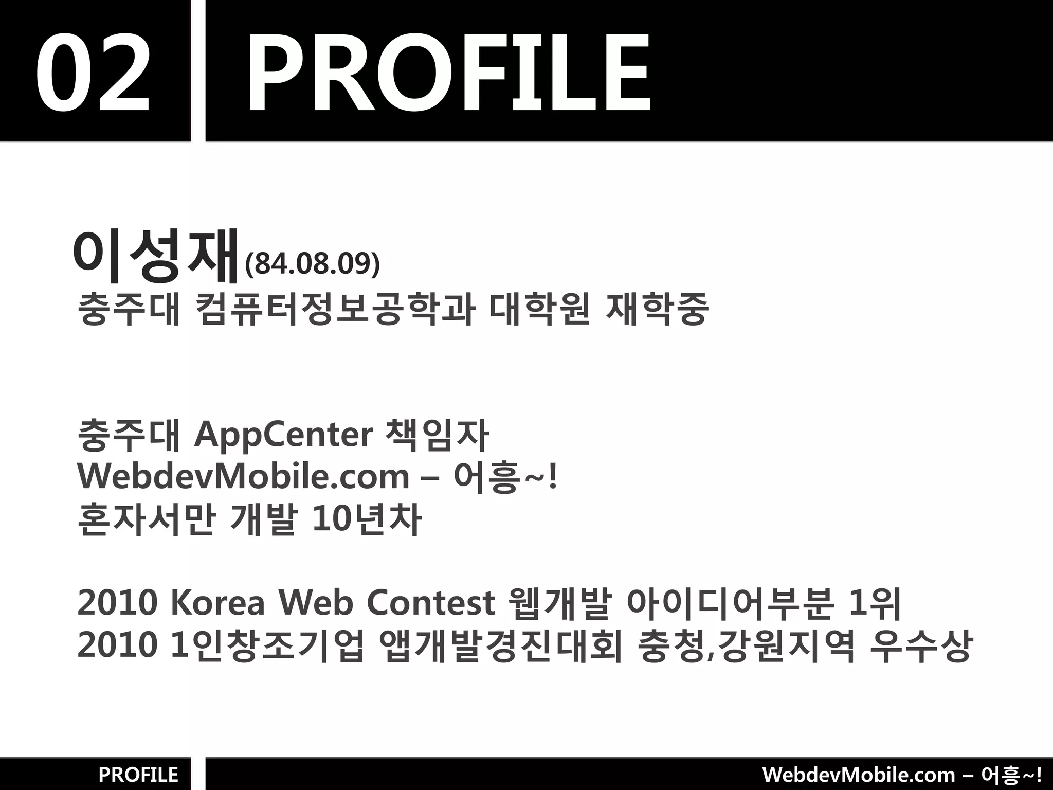 02 PROFILE
이성재(84.08.09)
충주대 컴퓨터정보공학과 대학웎 재학중


충주대 AppCenter 책임자
WebdevMobile.com – 어흥~!
혼자서만 개발 10년차

2010 Korea Web Contest 웹개발 아이디어부분 1위
2010 1인창조기업 앱개발경짂대회 충청,강웎지역 우수상


 PROFILE                   WebdevMobile.com – 어흥~!
 