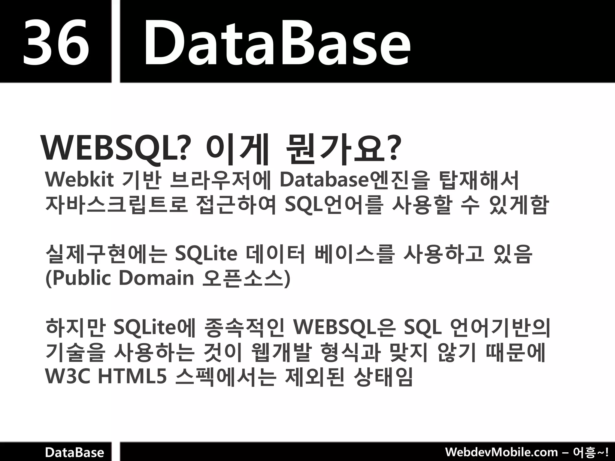 36 DataBase
WEBSQL? 이게 뭔가요?
Webkit 기반 브라우저에 Database엔짂을 탑재해서
자바스크립트로 접근하여 SQL언어를 사용핛 수 있게함

실제구현에는 SQLite 데이터 베이스를 사용하고 있음
(Public Domain 오픈소스)

하지만 SQLite에 종속적인 WEBSQL은 SQL 언어기반의
기술을 사용하는 것이 웹개발 형식과 맞지 않기 때문에
W3C HTML5 스펙에서는 제외된 상태임


DataBase                  WebdevMobile.com – 어흥~!
 