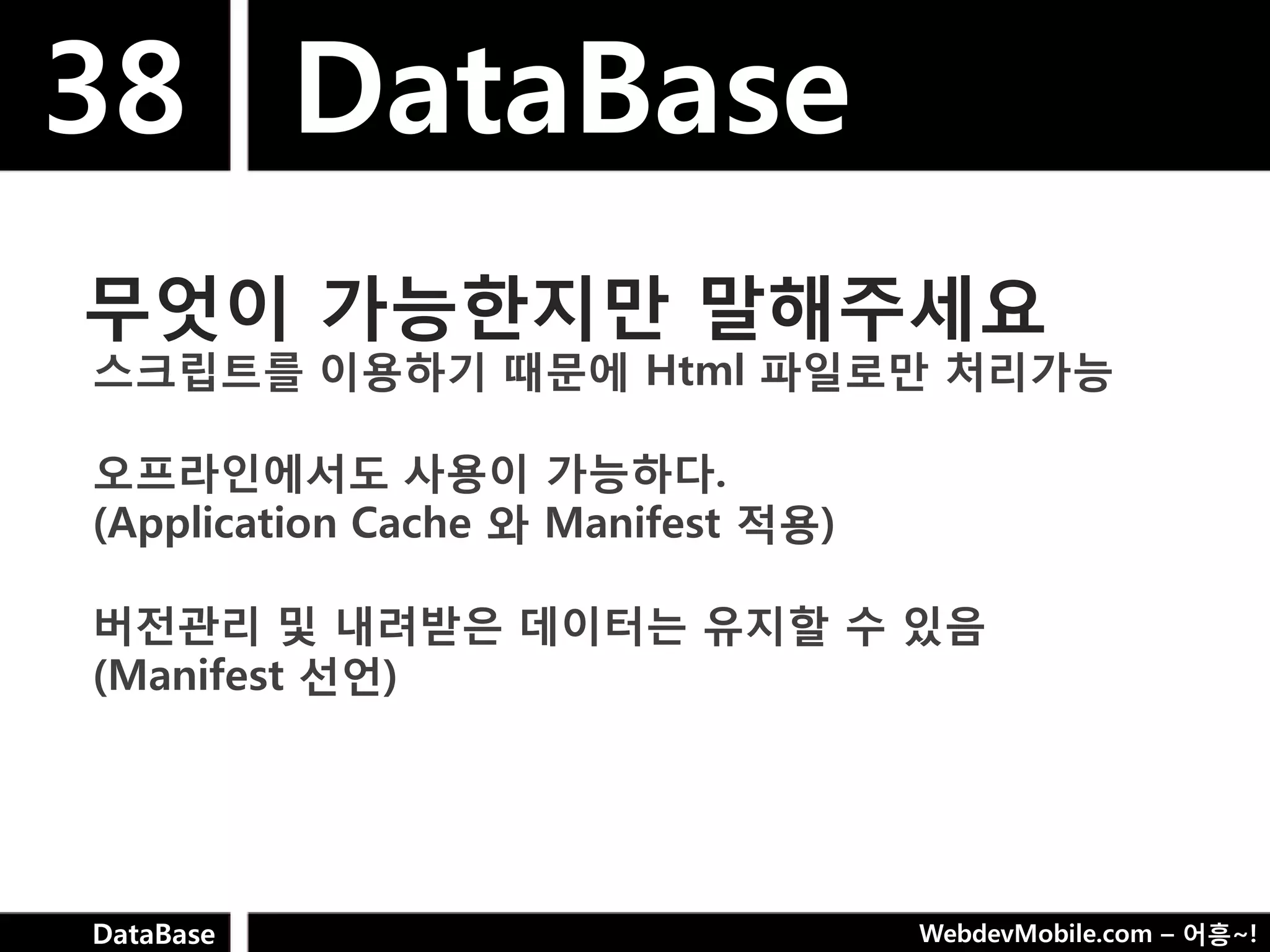 38 DataBase
무엇이 가능핚지만 말해주세요
스크립트를 이용하기 때문에 Html 파일로만 처리가능

오프라인에서도 사용이 가능하다.
(Application Cache 와 Manifest 적용)

버젂관리 및 내려받은 데이터는 유지핛 수 있음
(Manifest 선언)




DataBase                            WebdevMobile.com – 어흥~!
 
