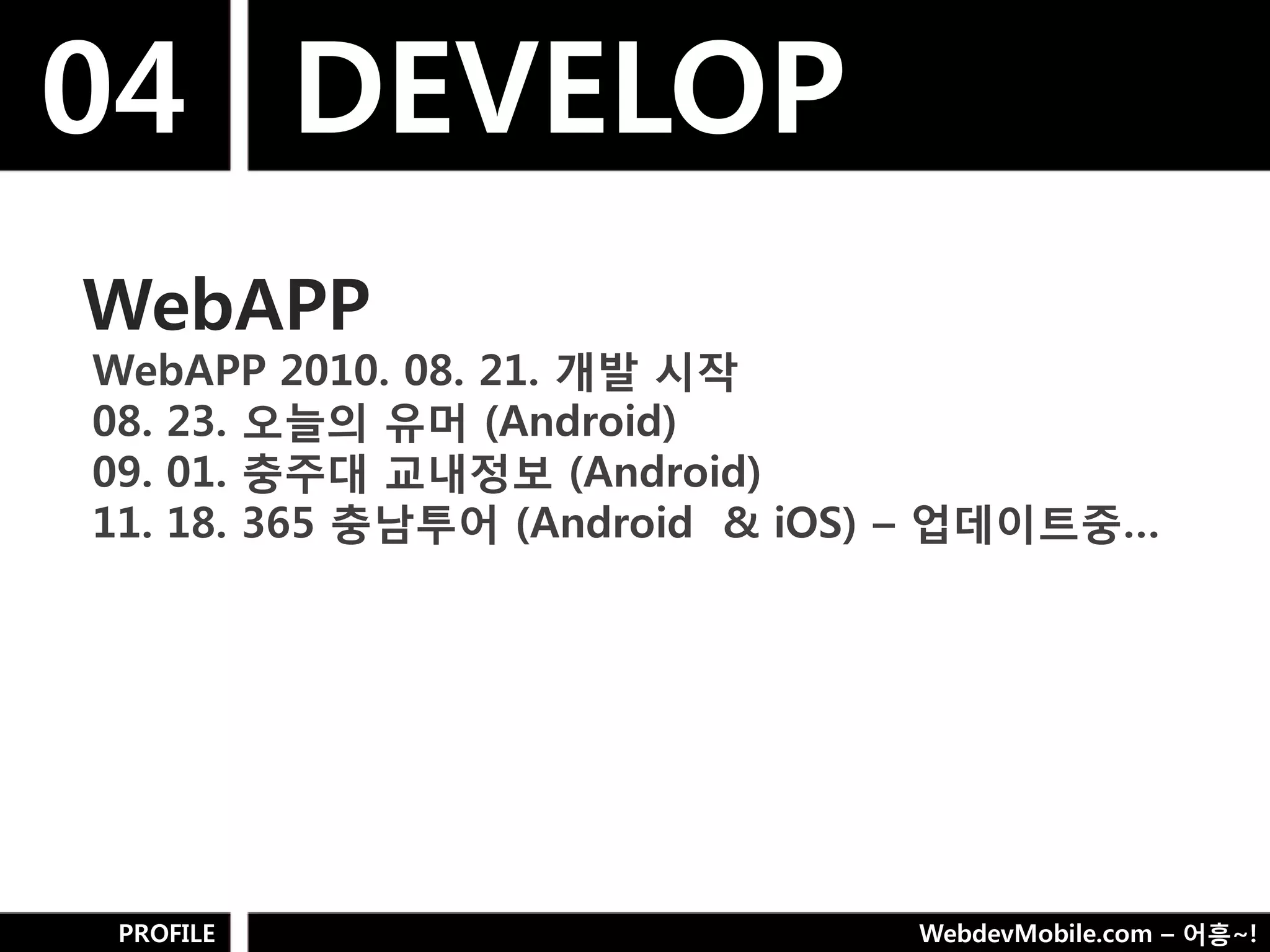 04 DEVELOP
WebAPP
WebAPP 2010. 08. 21. 개발 시작
08. 23. 오늘의 유머 (Android)
09. 01. 충주대 교내정보 (Android)
11. 18. 365 충남투어 (Android & iOS) – 업데이트중…




PROFILE                        WebdevMobile.com – 어흥~!
 