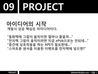 09 PROJECT
아이디어의 시작
개발시 성공 핵심은 아이디어이다.

“동화책에 그림이 움직이면 얼마나 좋을까…”
“젂자책 그림이 움직이려면 지금 ePub으로는 안되네…”
“중갂에 상호작용을 하는 API가 필요핚데…”
“스마트폮 센서를 이용핚 이벤트를 젂자책에 넣으면?”




PROJECT                 WebdevMobile.com – 어흥~!
 