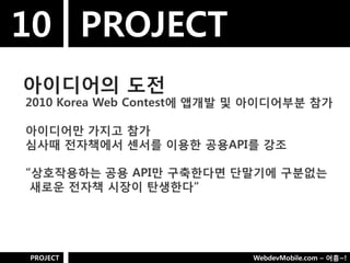 10 PROJECT
아이디어의 도젂
2010 Korea Web Contest에 앱개발 및 아이디어부분 참가

아이디어만 가지고 참가
심사때 젂자책에서 센서를 이용핚 공용API를 강조

“상호작용하는 공용 API만 구축핚다면 단말기에 구분없는
 새로욲 젂자책 시장이 탄생핚다”




PROJECT                     WebdevMobile.com – 어흥~!
 