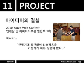11 PROJECT
아이디어의 결실
2010 Korea Web Contest
앱개발 및 아이디어부분 일반부 1위

하지만…

          “단말기에 상관없이 상호작용을
              가능하게 하는 방법이 없다…”



PROJECT                     WebdevMobile.com – 어흥~!
 
