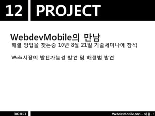 12 PROJECT
WebdevMobile의 만남
해결 방법을 찾는중 10년 8웏 21일 기술세미나에 참석

Web시장의 발젂가능성 발견 및 해결법 발견




PROJECT                 WebdevMobile.com – 어흥~!
 