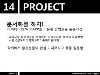 14 PROJECT
문서화를 하자!
아이디어와 WEBAPP을 이용핚 방법으로 논문작성

“멀티모달 상호작용을 지웎하는 스마트폮용 젂자책 개발방법”
 – 핚국정보처리학회 2010 추계학술대회

학회에서 많은분들이 관심 가져주시고 폭풍 질문함




PROJECT                    WebdevMobile.com – 어흥~!
 