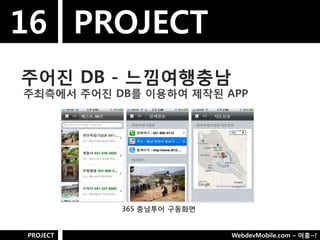 16 PROJECT
주어짂 DB - 느낌여행충남
주최측에서 주어짂 DB를 이용하여 제작된 APP




           365 충남투어 구동화면


PROJECT                    WebdevMobile.com – 어흥~!
 