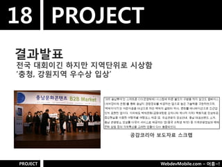 18 PROJECT
결과발표
젂국 대회이긴 하지만 지역단위로 시상함
„충청, 강웎지역 우수상 입상‟




                 공감코리아 보도자료 스크랩




PROJECT                 WebdevMobile.com – 어흥~!
 