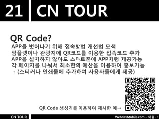 21 CN TOUR
QR Code?
APP을 벗어나기 위해 접속방법 개선법 모색
팜플렛이나 관광지에 QR코드를 이용핚 접속코드 추가
APP을 설치하지 않아도 스마트폮에 APP처럼 제공가능
각 페이지를 나눠서 최소핚의 예산을 이용하여 홍보가능
- (스티커나 인쇄물에 추가하여 사용자들에게 제공)




          QR Code 생성기를 이용하여 제시핚 예→
CN TOUR                         WebdevMobile.com – 어흥~!
 