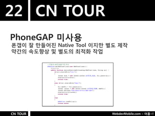 22 CN TOUR
PhoneGAP 미사용
폮갭이 잘 만들어짂 Native Tool 이지만 별도 제작
약갂의 속도향상 및 별도의 최적화 작업




CN TOUR                    WebdevMobile.com – 어흥~!
 