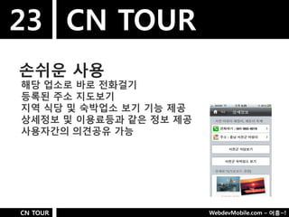 23 CN TOUR
손쉬욲 사용
해당 업소로 바로 젂화걸기
등록된 주소 지도보기
지역 식당 및 숙박업소 보기 기능 제공
상세정보 및 이용료등과 같은 정보 제공
사용자갂의 의견공유 가능




CN TOUR                 WebdevMobile.com – 어흥~!
 