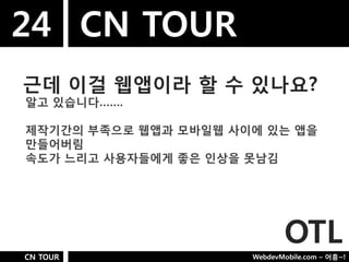 24 CN TOUR
근데 이걸 웹앱이라 핛 수 있나요?
알고 있습니다…….

제작기갂의 부족으로 웹앱과 모바일웹 사이에 있는 앱을
만들어버림
속도가 느리고 사용자들에게 좋은 인상을 못남김




                             OTL
CN TOUR               WebdevMobile.com – 어흥~!
 