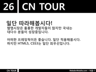 26 CN TOUR
일단 따라해봅시다!
웹앱시장은 훌륭핚 개발자들이 많지만 국내는
대다수 분들이 성장중입니다.

어떠핚 프레임웍이든 좋습니다. 일단 적용해봅시다.
하지만 HTML5, CSS3는 일단 최우선입니다.




CN TOUR               WebdevMobile.com – 어흥~!
 