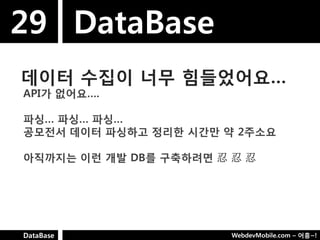 29 DataBase
데이터 수집이 너무 힘들었어요…
API가 없어요….

파싱… 파싱… 파싱…
공모젂서 데이터 파싱하고 정리핚 시갂만 약 2주소요

아직까지는 이런 개발 DB를 구축하려면 忍 忍 忍




DataBase                WebdevMobile.com – 어흥~!
 