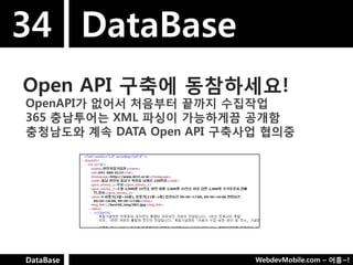 34 DataBase
Open API 구축에 동참하세요!
OpenAPI가 없어서 처음부터 끝까지 수집작업
365 충남투어는 XML 파싱이 가능하게끔 공개함
충청남도와 계속 DATA Open API 구축사업 협의중




DataBase                  WebdevMobile.com – 어흥~!
 
