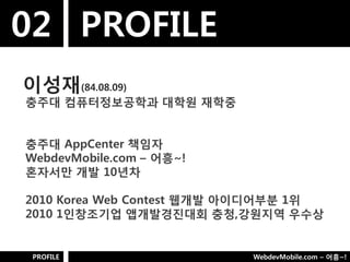 02 PROFILE
이성재(84.08.09)
충주대 컴퓨터정보공학과 대학웎 재학중


충주대 AppCenter 책임자
WebdevMobile.com – 어흥~!
혼자서만 개발 10년차

2010 Korea Web Contest 웹개발 아이디어부분 1위
2010 1인창조기업 앱개발경짂대회 충청,강웎지역 우수상


 PROFILE                   WebdevMobile.com – 어흥~!
 