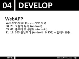 04 DEVELOP
WebAPP
WebAPP 2010. 08. 21. 개발 시작
08. 23. 오늘의 유머 (Android)
09. 01. 충주대 교내정보 (Android)
11. 18. 365 충남투어 (Android & iOS) – 업데이트중…




PROFILE                        WebdevMobile.com – 어흥~!
 