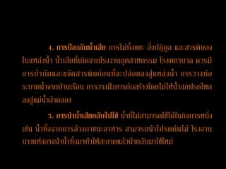 4. การป้องกันȨ้าเสีย การไม่ทิ้งขยะ สิ่งปฏิกูล และสารพิษลง
ในแหล่งน้า น้าเสียที่เกิดจากโรงงานอุตสาหกรรม โรงพยาบาล ควรมี
การบ าบั ด และขจั ด สารพิ ษ ก่อ นที่ จ ะปล่ อ ยลงสู่ แ หล่ ง น้ า การวางท่ อ
ระบายน้าจากบ้านเรือน การวางฝังการก่อสร้างโดยไม่ให้น้าสกปรกไหล
ลงสู่แม่น้าลาคลอง
           5. การน้าȨ้าเสียกลับไปใช้ น้าที่ไม่สามารถใช้ได้ในกิจการหนึ่ง
เช่น น้าทิ้งจากการล้างภาชนะอาหาร สามารถนาไปรดต้นไม้ โรงงาน
บางแห่งอาจนาน้าทิ้งมาทาให้สะอาดแล้วนากลับมาใช้ใหม่
 