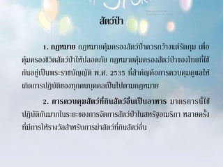 สัตว์ป่า
         1. กฎหมาย กฎหมายคุ้มครองสัตว์ป่าควรกว้างแต่รัดกุม เพื่อ
คุ้มครองชิวิตสัตว์ป่าให้ปลอดภัย กฎหมายคุ้มครองสัตว์ป่าของไทยที่ใช้
กันอยู่เป็นพระราชบัญญัติ พ.ศ. 2535 ที่สาคัญคือการควบคุมดูแลให้
เกิดการปฏิบัติของทุกคนบุคคลเป็นไปตามกฎหมาย
         2. การควบคุ ม สั ต ว์ ที่ กิ น สั ต ว์ อื่ น เป็ น อาหาร มาตรการนี้ ใ ช้
ปฏิบัติกันมากในระยะของการจัดการสัตว์ป่าในสหรัฐอเมริกา หลายครั้ง
ที่มีการให้รางวัลสาหรับการฆ่าสัตว์ที่กินสัตว์อื่น
 
