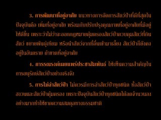 3. การพัฒนาที่อยู่อาศัย แนวทางการจัดการสัตว์ป่าที่ดีที่สุดใน
ปัจจุบันคือ เพิ่มที่อยู่อาศัย พร้อมกับปรับปรุงคุณภาพที่อยู่อาศัยที่มีอยู่
ให้ดีขึ้น เพราะว่าไม่ว่าจะออกกฎหมายคุ้มครองสัตว์ป่าควบคุมสัตว์ที่กิน
สัตว์ ขยายพันธุ์เทียม หรือนาสัตว์จากที่อื่นเข้ามาเลี้ยง สัตว์ป่าก็ยังคง
อยู่ในอันตราย ถ้าขาดที่อยู่อาศัย
         4. การรณรงค์เผยแพร่ประชาสัมพันธ์ ให้เห็นความสาคัญใน
การอนุรักษ์สัตว์ป่าอย่างจริงจัง
         5. การไม่ล่าสัตว์ป่า ไม่ควรมีการล่าสัตว์ป่าทุกชนิด ทั้งสัตว์ป่า
สงวนและสัตว์ป่าคุ้มครอง เพราะปัจจุบันสัตว์ป่าทุกชนิดได้ลดจานวนลง
อย่างมากทาให้ขาดความสมดุลทางธรรมชาติ
 