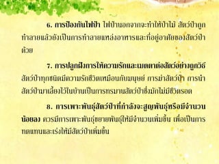 6. การป้องกันไฟป่า ไฟป่านอกจากจะทาให้ป่าไม้ สัตว์ป่าถูก
ทาลายแล้วยังเป็นการทาลายแหล่งอาหารและที่อยู่อาศัยของสัตว์ป่า
ด้วย
          7. การปลูกฝังการให้ความรักและเมตตาต่อสัตว์อย่างถูกวิธ ี
สัตว์ป่าทุกชนิดมีความรักชีวิตเหมือนกับมนุษย์ การฆ่าสัตว์ป่า การนา
สัตว์ป่ามาเลี้ยงไว้ในบ้านเป็นการทรมานสัตว์ป่าซึ่งมักไม่มีชีวิตรอด
          8. การเพาะพั น ธุ์ สั ต ว์ ป่ า ที่ ก้ า ลั ง จะสู ญ พั น ธุ์ ห รื อ มี จ้ า นวน
น้อยลง ควรมีการเพาะพันธุ์ขยายพันธุ์ให้มีจานวนเพิ่มขึ้น เพื่อเป็นการ
ทดแทนและเร่งให้มีสัตว์ป่าเพิ่มขึ้น
 