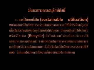 มีแนวทางการอȨรกษ์ึϸงนี้
                               ั
      1. การใช้แบบยั่งยืน (sustainable utilization)
หมายถึงการใช้ทรัพยากรธรรมชาติอย่างเหมาะสมให้ได้ประโยชน์สูงสุด
เมื่อใช้แล้วเกิดมลพิษน้อยที่สุดหรือไม่เกิดเลย นาของเสียมาใช้ประโยชน์
หรื อ รี ไ ซเคิ ล (Recycle) ถ้ า ในสั ง คม ไม่ ร ะมั ด ระวั ง การใช้
ทรัพยากรธรรมชาติแล้ว จะก่อให้เกิดปัญหาการขาดแคลนทรัพยากร
และปัญหาสิ่งแวึϸ้อมตามมา ดังนั้นจึงต้องใช้ทรัพยากรธรรมชาติให้
พอดี ซึ่งส่งผลให้เกิดการใช้อย่างยั่งยืนอย่างมีประสิทธิภาพ
 