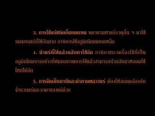 3. การใช้แร่ชนิดอื่นทดแทน พยายามหาแร่ธาตุอื่น ๆ มาใช้
ทดแทนแร่ที่ใช้กันมาก อาทิการใช้อลูมิเนียมแทนเหล็ก
          4. น้า แร่ ที่ใช้ แล้ วกลับ มาใช้อี ก อาทิ ภาชนะเครื่อ งใช้ที่ เป็ น
อลูมิเนียมบางอย่างที่หมดสภาพการใช้แล้วสามารถนากลับมาหลอมใช้
ใหม่ได้อีก
          5. การจัดเก็บภาษีและค่าภาคหลวงแร ่ ต้องให้สอดคล้องกับ
จานวนแร่และราคาของแร่ด้วย
 