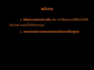 พลังงาน
          1. ใช้พลังงานอย่างประหยัด เช่น การใช้พลังงานไฟฟ้าถ้าไม่ใช้
ปิดสวิตช์ ถอดปลั๊กให้เรียบร้อย
          2. หาแหล่งพลังงานทดแทนแหล่งพลังงานที่มีอยู่เดิม
 