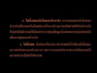 2. ไม่ทิ้งสมอเรือในแนวปะการัง การทอดสมอเรือในแนว
ปะการังเพื่อจอดเรือในแต่ละครั้งจะสร้างความเสียหายให้กับปะการัง
ปัจจุบันได้มีการแก้ไขโดยการวางทุ่นเพื่อผูกเรือแทนการทอดสมอเรือ
เพื่อการคุ้มครองปะการัง
         3. ไม่ทิ้งขยะ นักท่องเที่ยวและประชาชนทั่วไปต้องไม่ทิ้งขยะ
และเศษสิ่งของลงท้อ งทะเล เพราะธรรมชาติจ ะสวยงามได้ต ลอดไป
ตราบเท่าเราไม่เข้าไปทาลาย
 