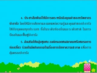 4. ประชาสัมพันธ์ให้มีการตระหนักถึงคุณค่าของทรัพยากร
ปะการัง โดยให้มีการศึกษาและเผยแพร่ความรู้และคุณค่าของปะการัง
ให้ กั บ บุ ค คลทุ ก ประเภท ทั้ ง ในระดั บ ท้ อ งถิ่ น และระดั บ ชาติ ในการ
ป้องกันและฟื้นฟูปะการัง
             5. ส่งเสริมให้กลุ่มชุมชน องค์กรเอกชนสมาคมหรือชมรมการ
ท่องเที่ยว ร่วมกันจัดกิจกรรมในเรื่องการรักษาความสะอาด เพื่อการ
คุ้มครองปะการัง
 