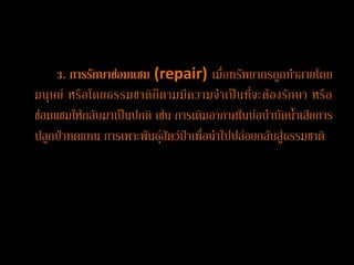 3. การรักษาซ่อมแซม (repair) เมื่อทรัพยากรถูกทาลายโดย
มนุ ษ ย์ หรื อ โดยธรรมชาติ ก็ ต ามมีค วามจ าเป็ น ที่ จะต้ อ งรั กษา หรื อ
ซ่อมแซมให้กลับมาเป็นปกติ เช่น การเติมอากาศในบ่อบาบัดน้าเสียการ
ปลูกป่าทดแทน การเพาะพันธุ์สัตว์ป่าเพื่อนาไปปล่อยกลับสู่ธรรมชาติ
 