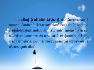 4. การฟื้นฟู (rehabilitation) เมื่อทรัพยากรธรรมชาติ
เกิดความเสื่อมโทรมไม่ว่าจะมากหรือน้อยก็ตาม จึงจาเป็นต้องมีการ
ฟื้นฟูเพื่อให้อยู่ในสภาพปกติ เพื่อให้สามารถใช้ทรัพยากรที่ได้อีก และ
ใช้ได้อย่างมีประสิทธิภาพ เช่น การเสริมสร้างที่อยู่อาศัยให้สิ่งมีชีวิตใน
ทะเล ด้วยการสร้างแนวปะการังเทียมจากแท่งคอนกรีตหรือยางรถยนต์
หรือการปลูกป่า เป็นต้น
 