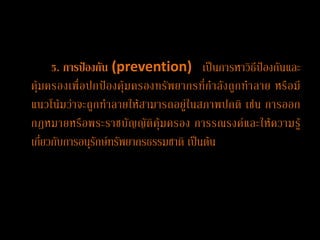 5. การป้องกัน (prevention) เป็นการหาวิธีป้องกันและ
คุ้ ม ครองเพื่ อ ปกป้ อ งคุ้ ม ครองทรั พ ยากรที่ ก าลั ง ถู ก ท าลาย หรื อ มี
แนวโน้ ม ว่ า จะถู ก ท าลายให้ ส ามารถอยู่ ใ นสภาพปกติ เช่ น การออก
กฎหมายหรื อ พระราชบั ญ ญั ติ คุ้ ม ครอง การรณรงค์ แ ละให้ ค วามรู้
เกี่ยวกับการอนุรักษ์ทรัพยากรธรรมชาติ เป็นต้น
 