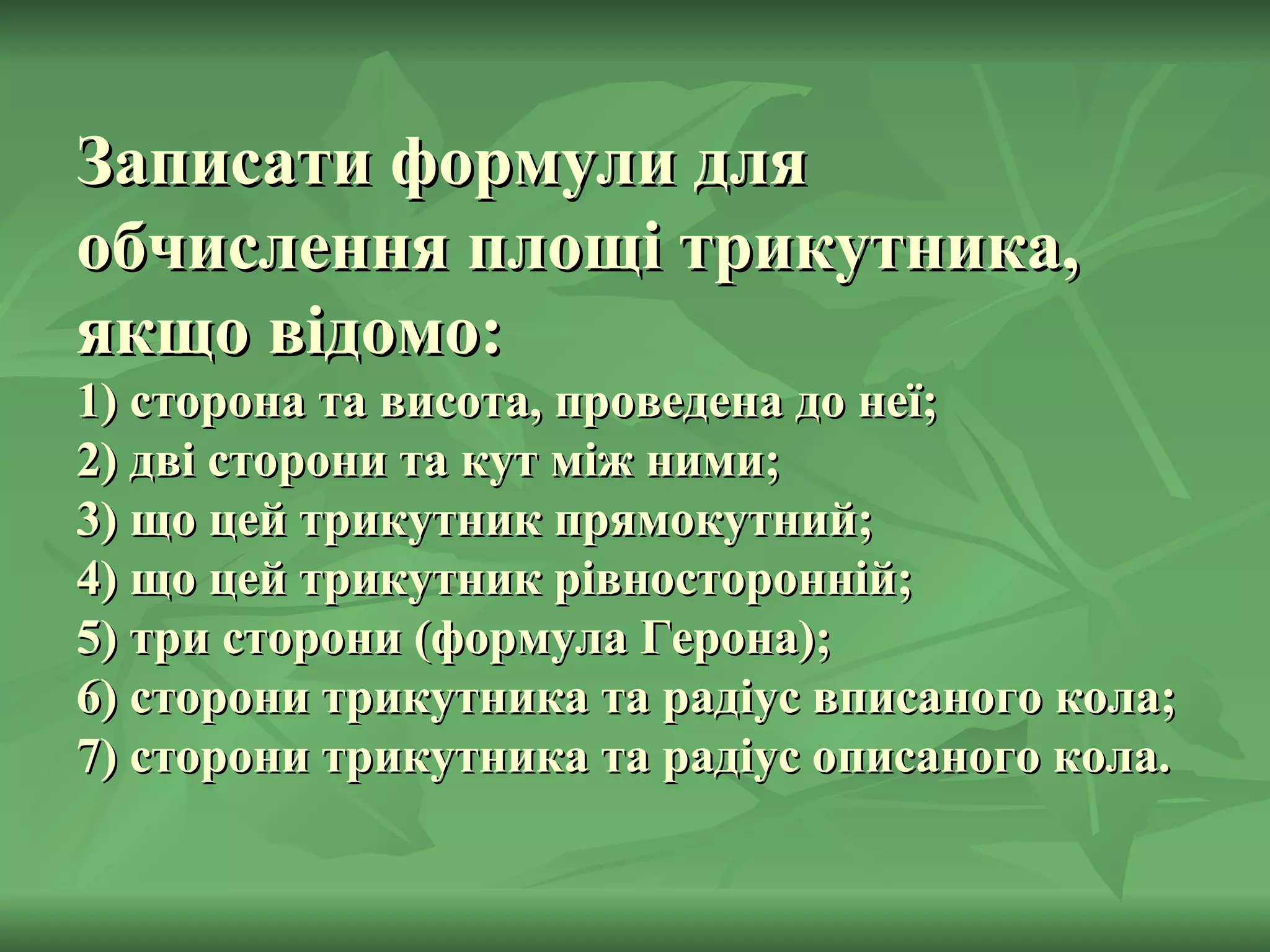 Записати формули для обчислення площі трикутника, якщо відомо: 1) сторона та висота, проведена до неї; 2) дві сторони та кут між ними; 3) що цей трикутник прямокутний; 4) що цей трикутник рівносторонній; 5) три сторони (формула Герона); 6) сторони трикутника та радіус вписаного кола; 7) сторони трикутника та радіус описаного кола. 