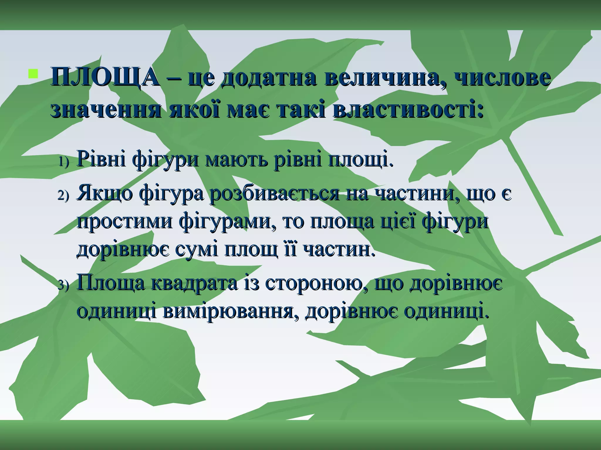 ПЛОЩА – це додатна величина, числове значення якої має такі властивості: Рівні фігури мають рівні площі. Якщо фігура розбивається на частини, що є простими фігурами, то площа цієї фігури дорівнює сумі площ її частин. Площа квадрата із стороною, що дорівнює одиниці вимірювання, дорівнює одиниці. 