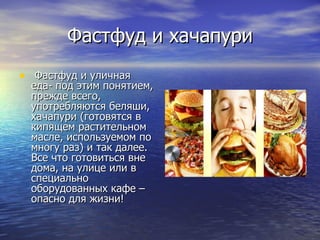 Фастфуд и хачапури Фастфуд и уличная еда- под этим понятием, прежде всего, употребляются беляши, хачапури (готовятся в кипящем растительном масле, используемом по многу раз) и так далее. Все что готовиться вне дома, на улице или в специально оборудованных кафе – опасно для жизни! 