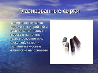 Глазированные сырки Глазированные сырки -это очень калорийный и малополезный продукт, творога в нем очень мало, в основном жир (шоколад), сахар, и различные вкусовые химические наполнители.  