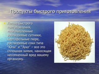Продукты быстрого приготовления Лапша быстрого приготовления, многочисленные растворимые супчики, картофельные пюре, растворимые соки типа “Юпи” и “Зуко” – все это сплошная химия, наносящая несомненный вред вашему организму. 
