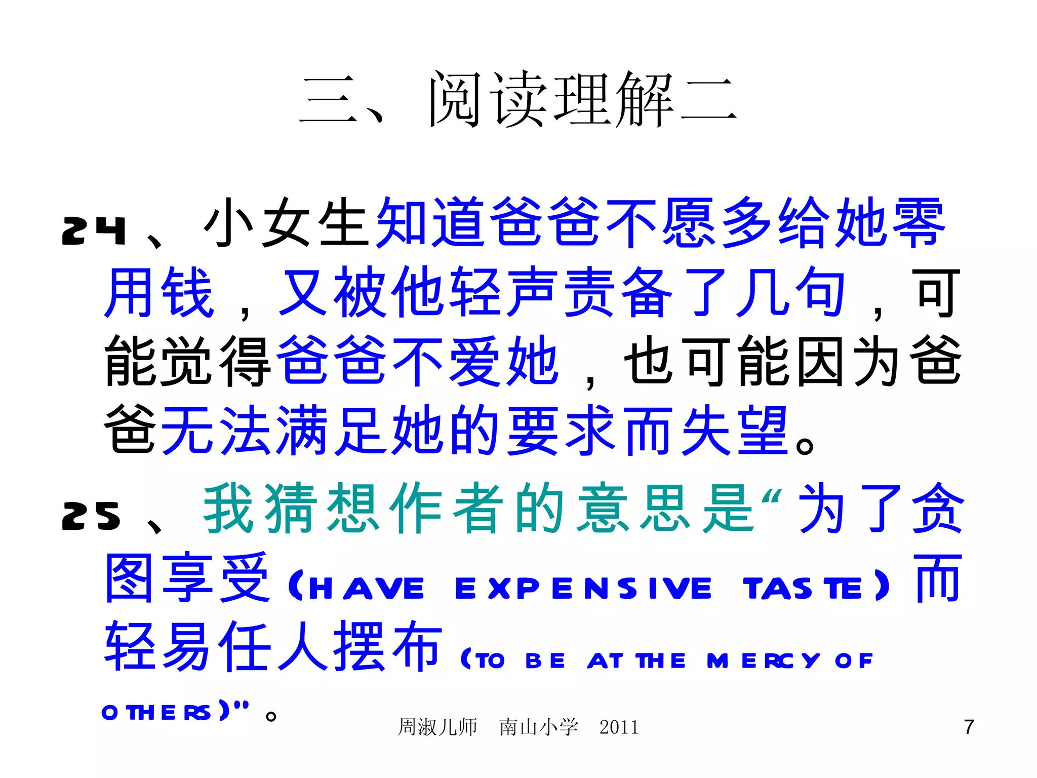 三、阅读理解二 24 、小女生 知道爸爸不愿多给她零用钱 ， 又被他轻声责备了几句 ，可能觉得 爸爸不爱她 ，也可能因为爸爸 无法满足她的要求而失望 。 25 、 我猜想作者的意思是“ 为了贪图享受 (have expensive taste) 而轻易任人摆布 (to be at the mercy of others)” 。 