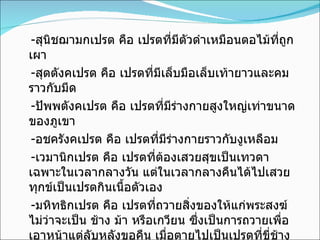- สุนิชฌามกเปรต คือ เปรตที่มีตัวดำเหมือนตอไม้ที่ถูกเผา - สุตตังคเปรต คือ เปรตที่มีเล็บมือเล็บเท้ายาวและคมราวกับมีด - ปัพพตังคเปรต คือ เปรตที่มีร่างกายสูงใหญ่เท่าขนาดของภูเขา - อชครังคเปรต คือ เปรตที่มีร่างกายราวกับงูเหลือม - เวมานิกเปรต คือ เปรตที่ต้องเสวยสุขเป็นเทวดาเฉพาะในเวลากลางวัน แต่ในเวลากลางคืนได้ไปเสวยทุกข์เป็นเปรตกินเนื้อตัวเอง - มหิทธิกเปรต คือ เปรตที่ถวายสิ่งของให้แก่พระสงฆ์ไม่ว่าจะเป็น ช้าง ม้า หรือเกวียน ซึ่งเป็นการถวายเพื่อเอาหน้าแต่ลับหลังขอคืน เมื่อตายไปเป็นเปรตที่ขี่ช้าง ม้า ไม่ก็นั่งเกวียน 