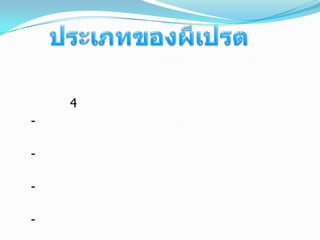 ประเภทของผีเปรต       เปรตมีหลายประเภท เช่นแบ่งตาม เปรตวัตถุอรรถกถา   แบ่งได้ 4 ประเภท   -ปรทัตตุปชีวิกเปรต คือ เปรตที่มีชีวิตอยู่ได้ จากอาหารที่มีมนุษย์ให้ เช่น การเซ่นไหว้  เป็นต้น   -ขุปปีปาสิกเปรต คือ เปรตที่อดอยาก ทุกข์จากความหิวโหยอยู่เป็นนิจ   -นิชฌามตัณหิกเปรต คือ เปรตที่ถูกไฟเผาให้เร่าร้อนอยู่เสมอ   -กาลกัญจิกเปรต คือ เปรตในจำพวกอสุรกาย