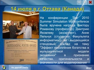 14 июля в г. Оттава (Канада)На конференции The 2010 SummerSimulationMulticonferece была вручена награда Виктору Романову (профессор), Дмитрию Яковлеву (ассистент), Анне Лельчук (студентка Факультета информатики) за выдающийся стендовый доклад на тему "Эффект накопления богатства в мультиагентной модели экономики" в признание качества, оригинальности и значимости для моделирования.На другой слайд14:35
