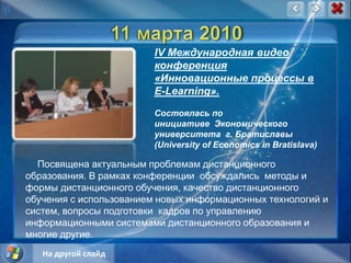 11 марта 2010IV Международная видео конференция «Инновационные процессы в E-Learning».Состоялась по инициативе  Экономического университета  г. Братиславы (University of Economics in Bratislava)Посвящена актуальным проблемам дистанционного образования. В рамках конференции  обсуждались  методы и формы дистанционного обучения, качество дистанционного обучения с использованием новых информационных технологий и систем, вопросы подготовки  кадров по управлению информационными системами дистанционного образования и многие другие.На другой слайд