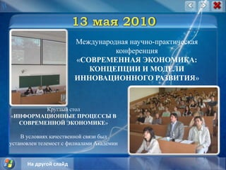 13 мая 2010Международная научно-практическая конференция «СОВРЕМЕННАЯ ЭКОНОМИКА: КОНЦЕПЦИИ И МОДЕЛИ ИННОВАЦИОННОГО РАЗВИТИЯ»Круглый стол «ИНФОРМАЦИОННЫЕ ПРОЦЕССЫ В СОВРЕМЕННОЙ ЭКОНОМИКЕ»В условиях качественной связи был установлен телемост с филиалами АкадемииНа другой слайд