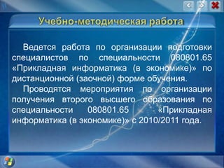 Учебно-методическая работаВедется работа по организации подготовки специалистов по специальности 080801.65  «Прикладная информатика (в экономике)» по дистанционной (заочной) форме обучения. Проводятся мероприятия по организации получения второго высшего образования по специальности 080801.65  «Прикладная информатика (в экономике)» с 2010/2011 года.