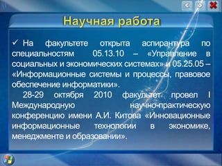Научная работаНа факультете открыта аспирантура по специальностям 05.13.10 – «Управление в социальных и экономических системах» и 05.25.05 – «Информационные системы и процессы, правовое обеспечение информатики».28-29 октября 2010 факультет провел I Международную научно-практическую конференцию имени А.И. Китова «Инновационные информационные технологии в экономике, менеджменте и образовании». 
