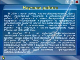 Научная работаВ 2010 г. начал работу Научно-образовательного центр (НОЦ) «Когнитивные технологии в экономике». Научная работа НОЦ проводится в рамках Федеральной целевой программы «Исследования и разработки по приоритетным направлениям развития научно-технологического комплекса России», ФЦП «Национальная технологическая база России», ФЦП «Научные и научно-педагогические кадры России» на 2009-2013 годы.В декабре 2010 г. на кафедре Информационных технологий - открытие Центра ИТ-сертификации. В рамках Центра- международная сертификация по программе ECDL (EuropeanComputerDrivingLicense) для продвинутых пользователей ПК, целевая сертификация по различным программным продуктам в рамках соглашений с вендорами, а также обучающая и консалтинговая деятельность. В деятельности Центра будут принимать  преподаватели кафедры и факультета.